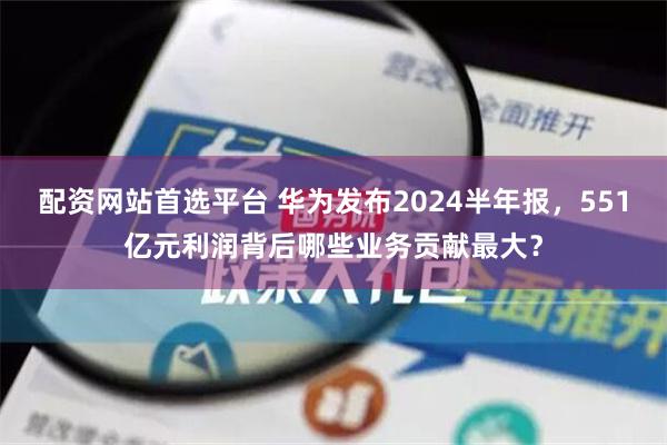 配资网站首选平台 华为发布2024半年报，551亿元利润背后哪些业务贡献最大？