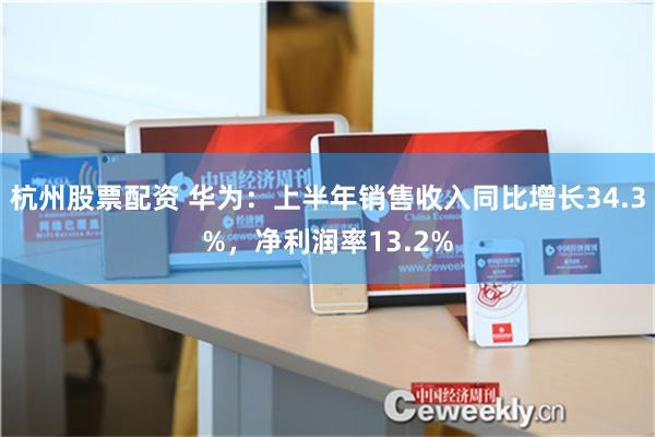 杭州股票配资 华为：上半年销售收入同比增长34.3%，净利润率13.2%