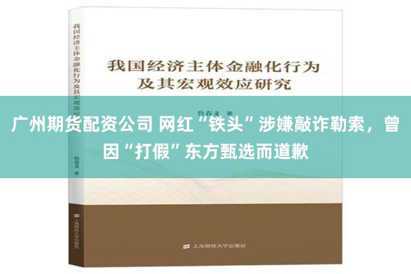 广州期货配资公司 网红“铁头”涉嫌敲诈勒索，曾因“打假”东方甄选而道歉