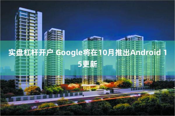 实盘杠杆开户 Google将在10月推出Android 15更新