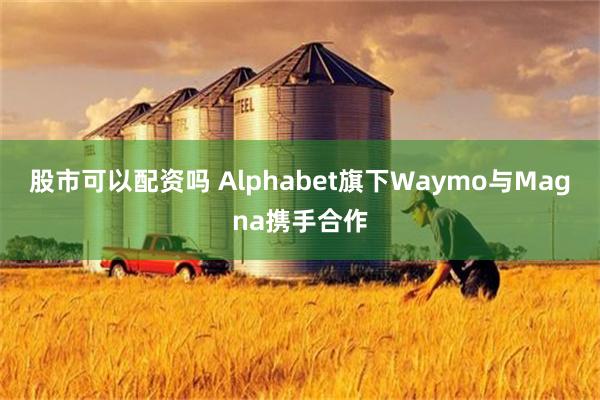 股市可以配资吗 Alphabet旗下Waymo与Magna携手合作