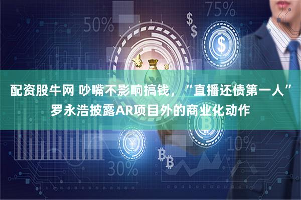配资股牛网 吵嘴不影响搞钱，“直播还债第一人”罗永浩披露AR项目外的商业化动作