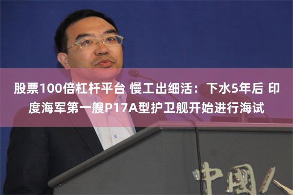 股票100倍杠杆平台 慢工出细活：下水5年后 印度海军第一艘P17A型护卫舰开始进行海试