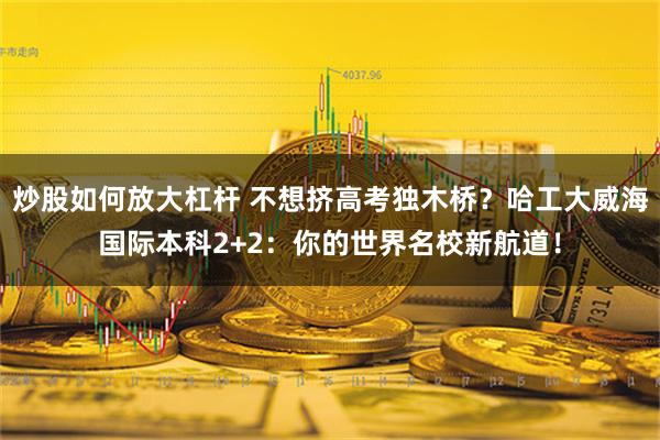 炒股如何放大杠杆 不想挤高考独木桥？哈工大威海国际本科2+2：你的世界名校新航道！