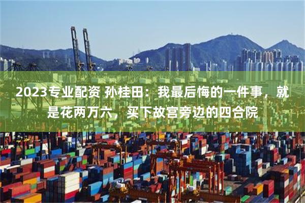 2023专业配资 孙桂田：我最后悔的一件事，就是花两万六，买下故宫旁边的四合院