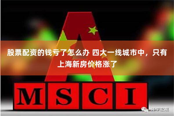 股票配资的钱亏了怎么办 四大一线城市中，只有上海新房价格涨了