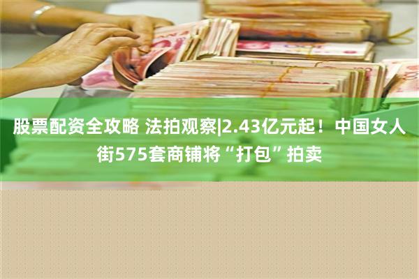 股票配资全攻略 法拍观察|2.43亿元起！中国女人街575套商铺将“打包”拍卖