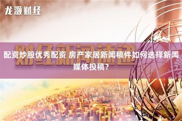 配资炒股优秀配资 房产家居新闻稿件如何选择新闻媒体投稿？