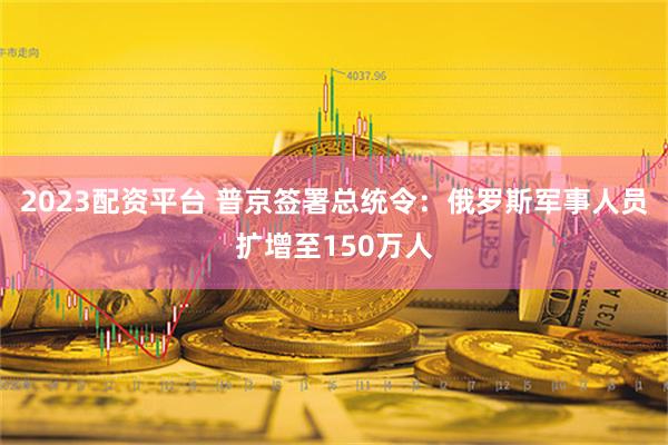 2023配资平台 普京签署总统令：俄罗斯军事人员扩增至150万人