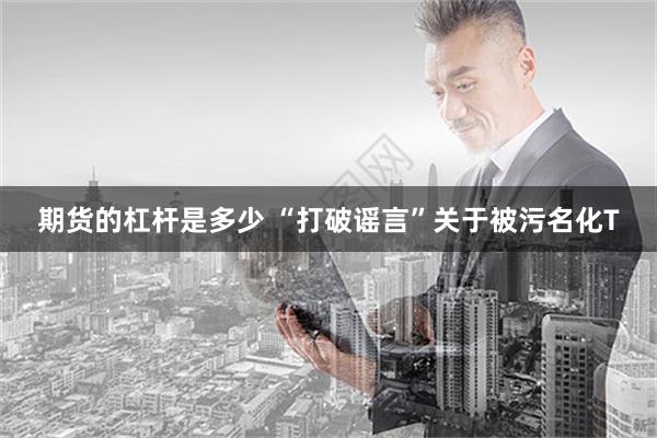 期货的杠杆是多少 “打破谣言”关于被污名化T