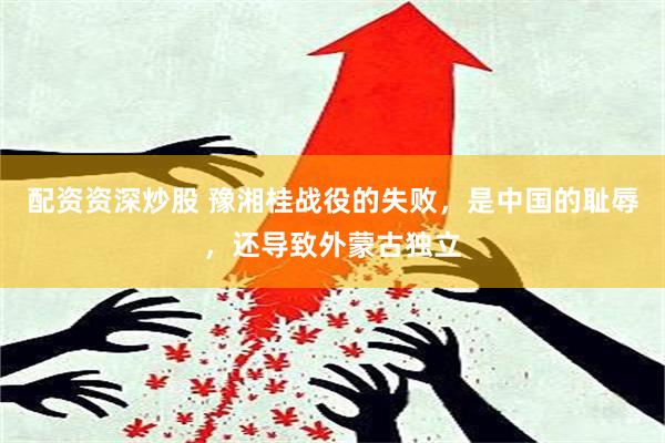 配资资深炒股 豫湘桂战役的失败，是中国的耻辱，还导致外蒙古独立