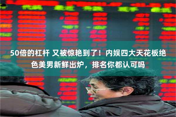 50倍的杠杆 又被惊艳到了！内娱四大天花板绝色美男新鲜出炉，排名你都认可吗