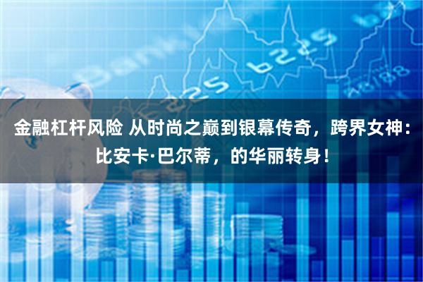 金融杠杆风险 从时尚之巅到银幕传奇，跨界女神：比安卡·巴尔蒂，的华丽转身！