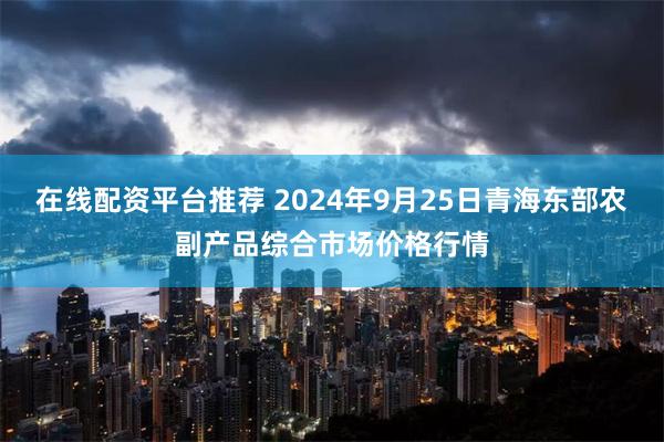 在线配资平台推荐 2024年9月25日青海东部农副产品综合市场价格行情