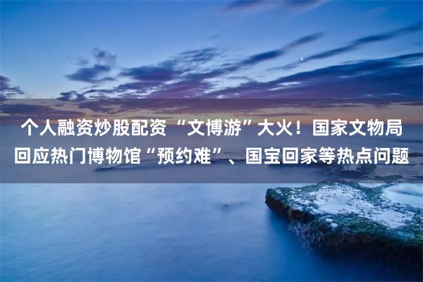 个人融资炒股配资 “文博游”大火！国家文物局回应热门博物馆“预约难”、国宝回家等热点问题