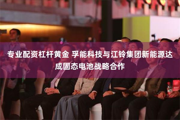 专业配资杠杆黄金 孚能科技与江铃集团新能源达成固态电池战略合作