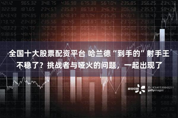 全国十大股票配资平台 哈兰德“到手的”射手王不稳了？挑战者与哑火的问题，一起出现了