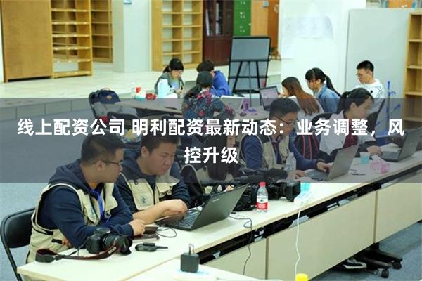 线上配资公司 明利配资最新动态：业务调整，风控升级