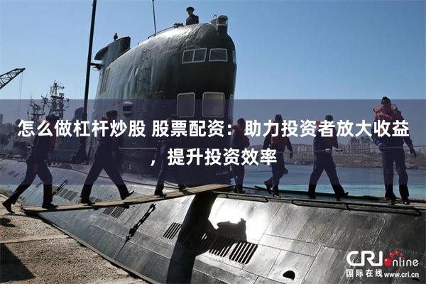 怎么做杠杆炒股 股票配资：助力投资者放大收益，提升投资效率