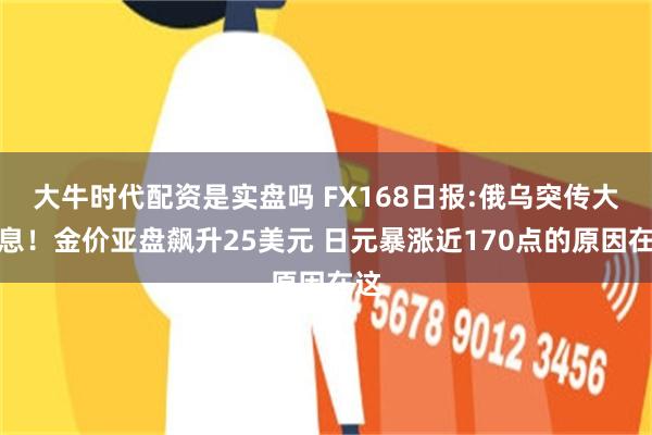 大牛时代配资是实盘吗 FX168日报:俄乌突传大消息！金价亚盘飙升25美元 日元暴涨近170点的原因在这