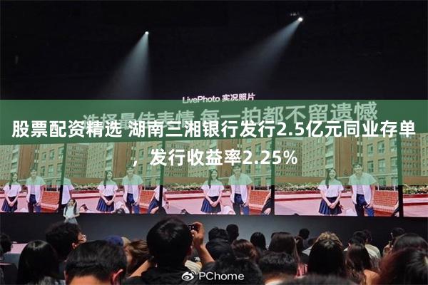 股票配资精选 湖南三湘银行发行2.5亿元同业存单，发行收益率2.25%
