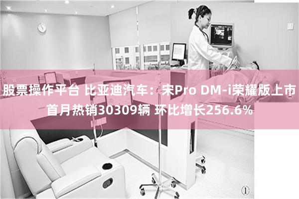 股票操作平台 比亚迪汽车：宋Pro DM-i荣耀版上市首月热销30309辆 环比增长256.6%