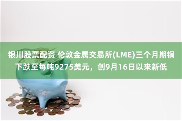 银川股票配资 伦敦金属交易所(LME)三个月期铜下跌至每吨9275美元，创9月16日以来新低