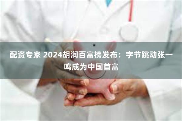 配资专家 2024胡润百富榜发布：字节跳动张一鸣成为中国首富