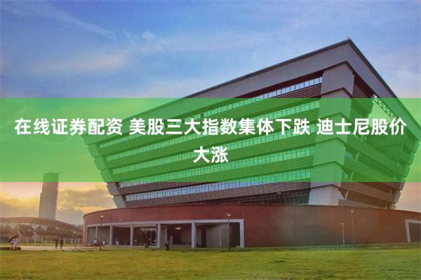 在线证券配资 美股三大指数集体下跌 迪士尼股价大涨