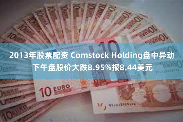 2013年股票配资 Comstock Holding盘中异动 下午盘股价大跌8.95%报8.44美元
