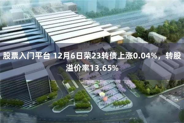 股票入门平台 12月6日荣23转债上涨0.04%，转股溢价率13.65%