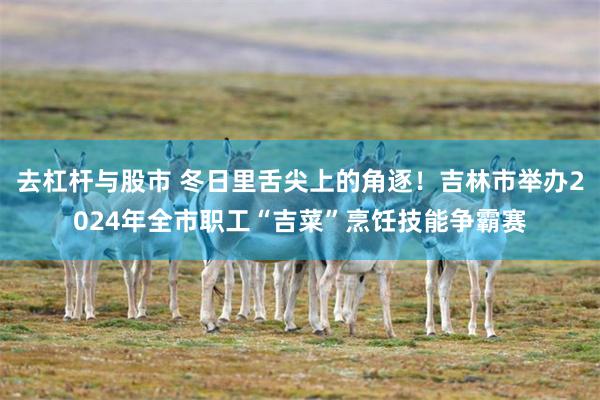 去杠杆与股市 冬日里舌尖上的角逐！吉林市举办2024年全市职工“吉菜”烹饪技能争霸赛