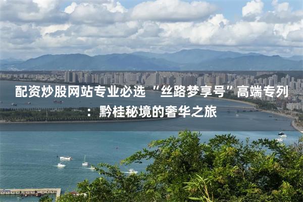 配资炒股网站专业必选 “丝路梦享号”高端专列：黔桂秘境的奢华之旅