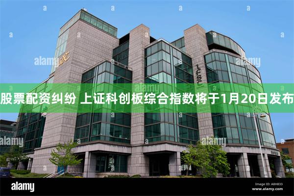 股票配资纠纷 上证科创板综合指数将于1月20日发布
