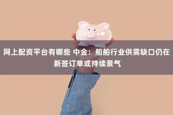 网上配资平台有哪些 中金：船舶行业供需缺口仍在 新签订单或持续景气