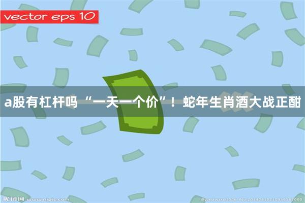 a股有杠杆吗 “一天一个价”！蛇年生肖酒大战正酣