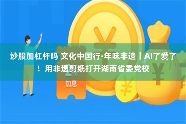 炒股加杠杆吗 文化中国行·年味非遗丨AI了爱了！用非遗剪纸打开湖南省委党校