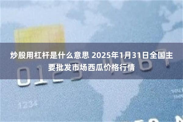 炒股用杠杆是什么意思 2025年1月31日全国主要批发市场西瓜价格行情