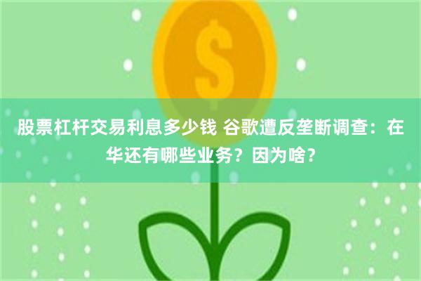 股票杠杆交易利息多少钱 谷歌遭反垄断调查：在华还有哪些业务？因为啥？