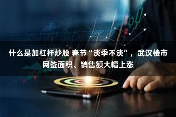 什么是加杠杆炒股 春节“淡季不淡”，武汉楼市网签面积、销售额大幅上涨