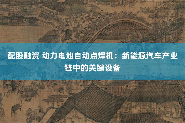 配股融资 动力电池自动点焊机：新能源汽车产业链中的关键设备