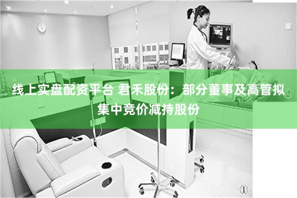 线上实盘配资平台 君禾股份：部分董事及高管拟集中竞价减持股份