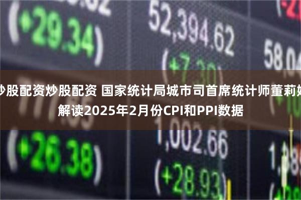 炒股配资炒股配资 国家统计局城市司首席统计师董莉娟解读2025年2月份CPI和PPI数据