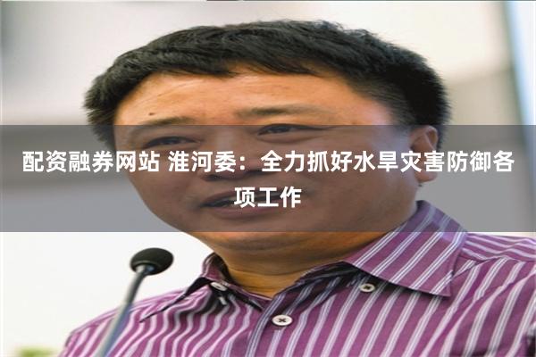 配资融券网站 淮河委：全力抓好水旱灾害防御各项工作