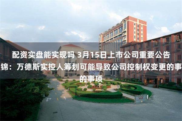 配资实盘能实现吗 3月15日上市公司重要公告集锦：万德斯实控人筹划可能导致公司控制权变更的事项