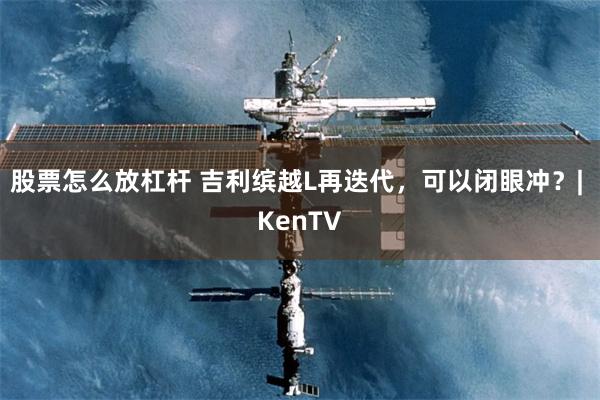 股票怎么放杠杆 吉利缤越L再迭代，可以闭眼冲？| KenTV