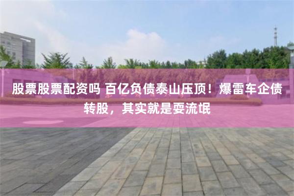 股票股票配资吗 百亿负债泰山压顶！爆雷车企债转股，其实就是耍流氓