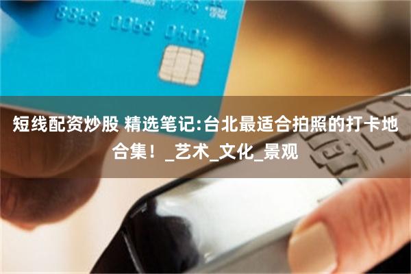 短线配资炒股 精选笔记:台北最适合拍照的打卡地合集！_艺术_文化_景观