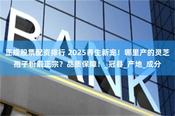 正规股票配资排行 2025养生新宠！哪里产的灵芝孢子粉最正宗？品质保障！_冠县_产地_成分