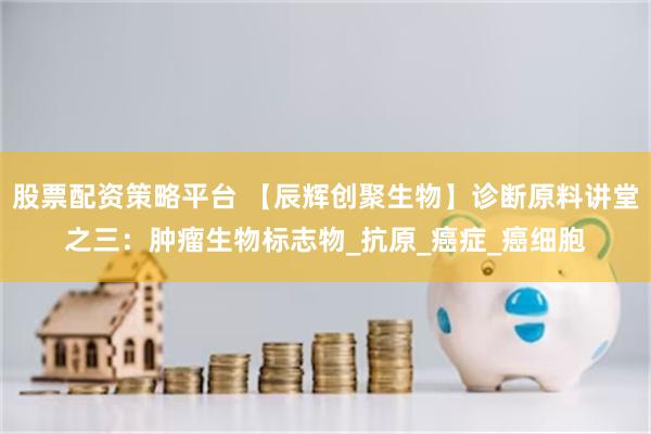 股票配资策略平台 【辰辉创聚生物】诊断原料讲堂之三：肿瘤生物标志物_抗原_癌症_癌细胞